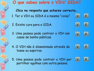 O que sabes sobre o VIH/ SIDA? Clica na resposta que achares correcta… 5. Uma pessoa pode contrair o VIH por partilhar agulhas com outra pessoa. V F V F 1. Ter o VIH ou SIDA é a mesma “coisa”. V F 2. Existe cura para a SIDA. V F 3. Uma pessoa pode contrair o VIH em casas de banho públicas. V F 4. O VIH não é disseminado através da tosse ou espirros. 