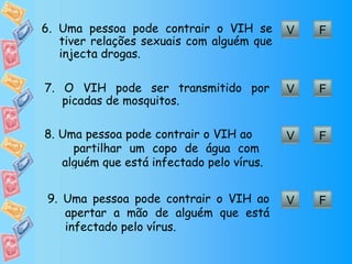 V F 6. Uma pessoa pode contrair o VIH se tiver relações sexuais com alguém que injecta drogas. V F 7. O VIH pode ser transmitido por picadas de mosquitos. V F 8. Uma pessoa pode contrair o VIH ao  partilhar um copo de água com alguém que está infectado pelo vírus. V F 9. Uma pessoa pode contrair o VIH ao apertar a mão de alguém que está infectado pelo vírus.  