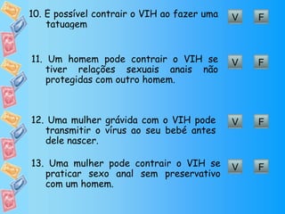 F V 10. É  possível contrair o VIH ao fazer uma  tatuagem F V 11.  Um homem pode contrair o VIH se tiver relações sexuais anais não protegidas com outro homem. F V 12. Uma mulher grávida com o VIH pode transmitir o vírus ao seu bebé antes dele nascer. F V 13.  Uma mulher pode contrair o VIH se praticar sexo anal sem preservativo com um homem. 