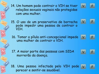 V F 14.  Um homem pode contrair o VIH se tiver relações sexuais vaginais não protegidas com uma mulher. V F 15.  O uso de um preservativo de borracha pode impedir uma pessoa de contrair o VIH. V F 16.  Tomar a pílula anti-concepcional impede uma mulher de contrair o VIH. V F 17.  A maior parte das pessoas com SIDA morrerão da doença. V F 18.  Uma pessoa infectada pelo VIH pode parecer e sentir-se saudável. 
