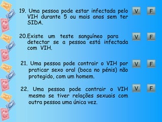 F V 19.  Uma pessoa pode estar infectada pelo VIH durante 5 ou mais anos sem ter SIDA.  F V 20. Existe um teste sanguíneo para  detectar se a pessoa está infectada com  VIH. F V 21.  Uma pessoa pode contrair o VIH por praticar sexo oral (boca no pénis) não protegido, com um homem. F V 22.  Uma pessoa pode contrair o VIH mesmo se tiver relações sexuais com outra pessoa uma única vez. 