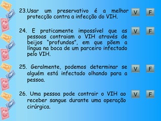 V F 23. Usar um preservativo é a melhor protecção contra a infecção do VIH. V F 24.  É praticamente impossível que as pessoas contraiam o VIH através de beijos “profundos”, em que põem a língua na boca de um parceiro infectado pelo VIH. V F 25.  Geralmente, podemos determinar se alguém está infectado olhando para a pessoa. V F 26.  Uma pessoa pode contrair o VIH ao receber sangue durante uma operação cirúrgica. 