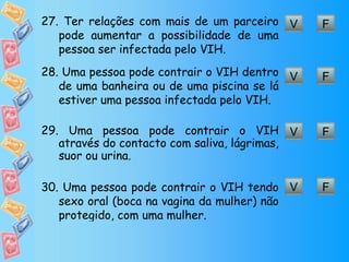 F V 27.  Ter relações com mais de um parceiro pode aumentar a possibilidade de uma pessoa ser infectada pelo VIH. F V 28.  Uma pessoa pode contrair o VIH dentro de uma banheira ou de uma piscina se lá estiver uma pessoa infectada pelo VIH. F V 29.  Uma pessoa pode contrair o VIH através do contacto com saliva, lágrimas, suor ou urina. F V 30.  Uma pessoa pode contrair o VIH tendo sexo oral (boca na vagina da mulher) não protegido, com uma mulher. 