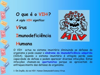 O que é o  VIH 1 ?   A sigla  VIH  significa: V írus I munodeficiência H umana O VIH  actua no sistema imunitário diminuindo as defesas do organismo e pode causar o  síndrome da imunodeficiência adquirida  (SIDA). Quando o sistema imunitário é atingido perde essa capacidade de defesa e podem aparecer diversas infecções. Estas infecções chamam-se  oportunistas  porque se aproveitam do enfraquecimento das defesas do organismo. 1- Em Inglês, diz-se HIV- Human Immunodeficiency Virus.  