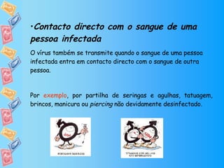 Contacto directo com o sangue de uma pessoa infectada O vírus também se transmite quando o sangue de uma pessoa infectada entra em contacto directo com o sangue de outra pessoa.  Por  exemplo , por partilha de seringas e agulhas, tatuagem, brincos, manicura ou  piercing  não devidamente desinfectado. 