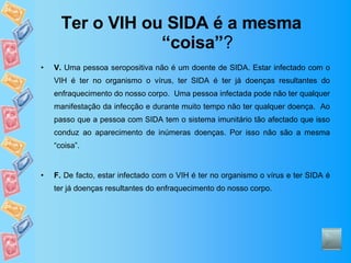 Ter o VIH ou SIDA é a mesma “coisa” ? V.  Uma pessoa seropositiva não é um doente de SIDA. Estar infectado com o VIH é ter no organismo o vírus, ter SIDA é ter já doenças resultantes do enfraquecimento do nosso corpo.  Uma pessoa infectada pode não ter qualquer manifestação da infecção e durante muito tempo não ter qualquer doença.  Ao passo que a pessoa com SIDA tem o sistema imunitário tão afectado que isso conduz ao aparecimento de inúmeras doenças. Por isso não são a mesma “coisa”. F.  De facto, estar infectado com o VIH é ter no organismo o vírus e ter SIDA é ter já doenças resultantes do enfraquecimento do nosso corpo. 