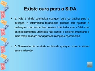 Existe cura para a SIDA V.  Não é ainda conhecida qualquer cura ou vacina para a infecção. A intervenção terapêutica precoce tem ajudado a prolongar o bem-estar das pessoas infectadas com o VIH, mas os medicamentos utilizados não curam o sistema imunitário e mais tarde acabam por aparecer infecções oportunistas. F.  Realmente não é ainda conhecida qualquer cura ou vacina para a infecção. 