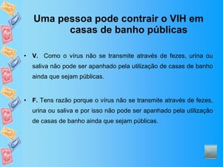 Uma pessoa pode contrair o VIH em casas de banho públicas V.   Como o vírus não se transmite através de fezes, urina ou saliva não pode ser apanhado pela utilização de casas de banho ainda que sejam públicas. F.  Tens razão porque o vírus não se transmite através de fezes, urina ou saliva e por isso não pode ser apanhado pela utilização de casas de banho ainda que sejam públicas. 