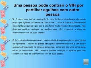 Uma pessoa pode contrair o VIH por partilhar agulhas com outra pessoa V.   O modo mais fácil de penetração do vírus dentro do organismo é através da picada por agulhas contaminadas com o VIH.  O vírus é colocado directamente na corrente sanguínea e por isso é uma forma muito eficaz de transmissão.  Não devemos partilhar seringas ou agulhas para não corrermos o risco de apanharmos o VIH de outra pessoa. F.  Ao contrário do que pensas é o modo mais fácil de penetração do vírus dentro do organismo.  Através da picada por agulhas contaminadas com o VIH este é colocado directamente na corrente sanguínea, sendo por isso uma forma muito eficaz de transmissão.  Não devemos partilhar seringas ou agulhas para não corrermos o risco de apanharmos o VIH de outra pessoa. 