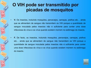 O VIH pode ser transmitido por picadas de mosquitos V.  Os insectos, incluindo mosquitos, percevejos, carraças, piolhos etc… ainda que se alimentem de sangue não transmitem os VIH porque a quantidade de sangue inoculada pelos insectos não é suficiente para conter uma dose infecciosa do vírus e os vírus quando existem morrem no estômago do insecto. F.  De facto, os insectos, incluindo mosquitos, percevejos, carraças, piolhos etc… ainda que se alimentem de sangue não transmitem os VIH porque a quantidade de sangue inoculada pelos insectos não é suficiente para conter uma dose infecciosa do vírus e os vírus quando existem morrem no estômago do insecto. 