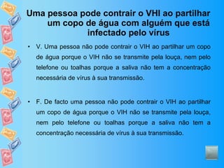 Uma pessoa pode contrair o VHI ao partilhar um copo de água com alguém que está infectado pelo vírus V. Uma pessoa não pode contrair o VIH ao partilhar um copo de água porque o VIH não se transmite pela louça, nem pelo telefone ou toalhas porque a saliva não tem a concentração necessária de vírus à sua transmissão. F. De facto uma pessoa não pode contrair o VIH ao partilhar um copo de água porque o VIH não se transmite pela louça, nem pelo telefone ou toalhas porque a saliva não tem a concentração necessária de vírus à sua transmissão. 