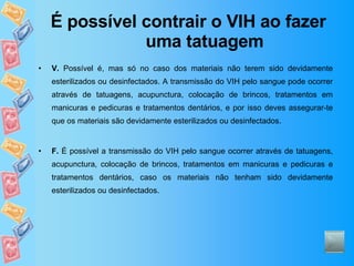 É possível contrair o VIH ao fazer uma tatuagem V.  Possível é, mas só no caso dos materiais não terem sido devidamente esterilizados ou desinfectados. A transmissão do VIH pelo sangue pode ocorrer através de tatuagens, acupunctura, colocação de brincos, tratamentos em manicuras e pedicuras e tratamentos dentários, e por isso deves assegurar-te que os materiais são devidamente esterilizados ou desinfectados.  F.  É possível a transmissão do VIH pelo sangue ocorrer através de tatuagens, acupunctura, colocação de brincos, tratamentos em manicuras e pedicuras e tratamentos dentários, caso os materiais não tenham sido devidamente esterilizados ou desinfectados.  