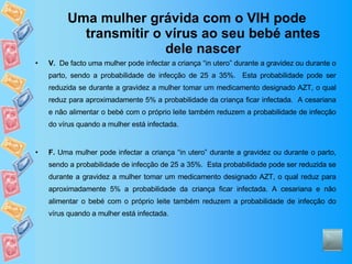Uma mulher grávida com o VIH pode transmitir o vírus ao seu bebé antes dele nascer V.   De facto uma mulher pode infectar a criança “in utero” durante a gravidez ou durante o parto, sendo a probabilidade de infecção de 25 a 35%.  Esta probabilidade pode ser reduzida se durante a gravidez a mulher tomar um medicamento designado AZT, o qual reduz para aproximadamente 5% a probabilidade da criança ficar infectada.  A cesariana e não alimentar o bebé com o próprio leite também reduzem a probabilidade de infecção do vírus quando a mulher está infectada. F.  Uma mulher pode infectar a criança “in utero” durante a gravidez ou durante o parto, sendo a probabilidade de infecção de 25 a 35%.  Esta probabilidade pode ser reduzida se durante a gravidez a mulher tomar um medicamento designado AZT, o qual reduz para aproximadamente 5% a probabilidade da criança ficar infectada. A cesariana e não alimentar o bebé com o próprio leite também reduzem a probabilidade de infecção do vírus quando a mulher está infectada. 