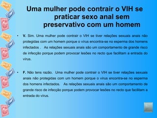 Uma mulher pode contrair o VIH se praticar sexo anal sem preservativo com um homem V.  Sim. Uma mulher pode contrair o VIH se tiver relações sexuais anais não protegidas com um homem porque o vírus encontra-se no esperma dos homens infectados .  As relações sexuais anais são um comportamento de grande risco de infecção porque podem provocar lesões no recto que facilitam a entrada do vírus.  F.  Não tens razão.  Uma mulher pode contrair o VIH se tiver relações sexuais anais não protegidas com um homem porque o vírus encontra-se no esperma dos homens infectados.  As relações sexuais anais são um comportamento de grande risco de infecção porque podem provocar lesões no recto que facilitam a entrada do vírus.  