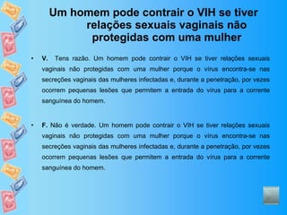 Um homem pode contrair o VIH se tiver relações sexuais vaginais não protegidas com uma mulher V.   Tens razão. Um homem pode contrair o VIH se tiver relações sexuais vaginais não protegidas com uma mulher porque o vírus encontra-se nas secreções vaginais das mulheres infectadas e, durante a penetração, por vezes ocorrem pequenas lesões que permitem a entrada do vírus para a corrente sanguínea do homem.  F.  Não é verdade. Um homem pode contrair o VIH se tiver relações sexuais vaginais não protegidas com uma mulher porque o vírus encontra-se nas secreções vaginais das mulheres infectadas e, durante a penetração, por vezes ocorrem pequenas lesões que permitem a entrada do vírus para a corrente sanguínea do homem.  