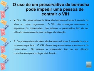 O uso de um preservativo de borracha pode impedir uma pessoa de  contrair o VIH V.  Sim.  Os preservativos de látex são barreiras eficazes à entrada do vírus no nosso organismo.  O VIH não consegue atravessar a espessura do preservativo.  No entanto, o preservativo tem de ser utilizado correctamente para proteger da infecção. F.  Os preservativos de látex são barreiras eficazes à entrada do vírus no nosso organismo.  O VIH não consegue atravessar a espessura do preservativo.  No entanto, o preservativo tem de ser utilizado correctamente para proteger da infecção. 