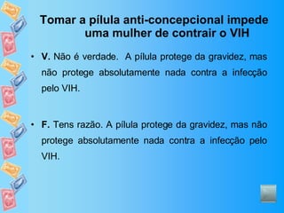 Tomar a pílula anti-concepcional impede uma mulher de contrair o VIH V.  Não é verdade.  A pílula protege da gravidez, mas não protege absolutamente nada contra a infecção pelo VIH. F.  Tens razão. A pílula protege da gravidez, mas não protege absolutamente nada contra a infecção pelo VIH. 