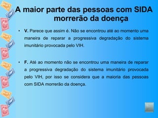 A maior parte das pessoas com SIDA morrerão da doença V.  Parece que assim é. Não se encontrou até ao momento uma maneira de reparar a progressiva degradação do sistema imunitário provocada pelo VIH.  F.  Até ao momento não se encontrou uma maneira de reparar a progressiva degradação do sistema imunitário provocada pelo VIH, por isso se considera que a maioria das pessoas com SIDA morrerão da doença. 