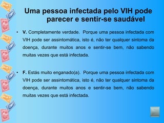 Uma pessoa infectada pelo VIH pode parecer e sentir-se saudável V.  Completamente verdade.  Porque uma pessoa infectada com VIH pode ser assintomática, isto é, não ter qualquer sintoma da doença, durante muitos anos e sentir-se bem, não sabendo muitas vezes que está infectada. F.  Estás muito enganado(a).  Porque uma pessoa infectada com VIH pode ser assintomática, isto é, não ter qualquer sintoma da doença, durante muitos anos e sentir-se bem, não sabendo muitas vezes que está infectada. 