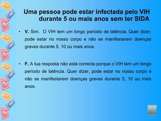 Uma pessoa pode estar infectada pelo VIH durante 5 ou mais anos sem ter SIDA V.  Sim.  O VIH tem um longo período de latência. Quer dizer, pode estar no nosso corpo e não se manifestarem doenças graves durante 5, 10 ou mais anos. F.  A tua resposta não está correcta porque o VIH tem um longo período de latência. Quer dizer, pode estar no nosso corpo e não se manifestarem doenças graves durante 5, 10 ou mais anos. 