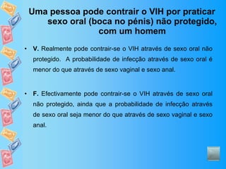 Uma pessoa pode contrair o VIH por praticar sexo oral (boca no pénis) não protegido, com um homem V.  Realmente pode contrair-se o VIH através de sexo oral não protegido.  A probabilidade de infecção através de sexo oral é menor do que através de sexo vaginal e sexo anal.  F.  Efectivamente pode contrair-se o VIH através de sexo oral não protegido, ainda que a probabilidade de infecção através de sexo oral seja menor do que através de sexo vaginal e sexo anal.  