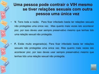 Uma pessoa pode contrair o VIH mesmo se tiver relações sexuais com outra pessoa uma única vez V.  Tens toda a razão.  Para ficar infectado basta ter relações sexuais não protegidas uma única vez.  Mas quanto mais vezes isto acontecer pior, por isso deves usar sempre preservativo mesmo que tenhas tido uma relação sexual não protegida. F.  Estás muito enganado(a). Para ficar infectado basta ter relações sexuais não protegidas uma única vez. Mas quanto mais vezes isto acontecer pior, por isso deves usar sempre preservativo mesmo que tenhas tido uma relação sexual não protegida. 