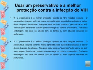 Usar um preservativo é a melhor protecção contra a infecção do VIH V.  O preservativo é a melhor protecção quando se têm relações sexuais.  O preservativo é seguro se for de marca aprovada pelas autoridades sanitárias e estiver dentro do prazo de validade.  Não pode estar seco ou “queimado” pelo calor e ao abrir a embalagem deve ter-se cuidado para não rasgar ou cortar o preservativo.  Por isso a embalagem não deve ser aberta com os dentes ou com objectos cortantes ou perfurantes. F.  O preservativo é a melhor protecção quando se têm relações sexuais.  O preservativo é seguro se for de marca aprovada pelas autoridades sanitárias e estiver dentro do prazo de validade.  Não pode estar seco ou “queimado” pelo calor e ao abrir a embalagem deve ter-se cuidado para não rasgar ou cortar o preservativo.  Por isso a embalagem não deve ser aberta com os dentes ou com objectos cortantes ou perfurantes. 
