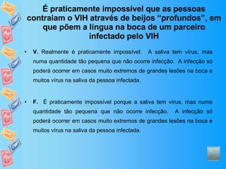 É praticamente impossível que as pessoas contraiam o VIH através de beijos “profundos”, em que põem a língua na boca de um parceiro infectado pelo VIH V.  Realmente é praticamente impossível.  A saliva tem vírus, mas numa quantidade tão pequena que não ocorre infecção.  A infecção só poderá ocorrer em casos muito extremos de grandes lesões na boca e muitos vírus na saliva da pessoa infectada. F.   É praticamente impossível porque a saliva tem vírus, mas numa quantidade tão pequena que não ocorre infecção.  A infecção só poderá ocorrer em casos muito extremos de grandes lesões na boca e muitos vírus na saliva da pessoa infectada. 
