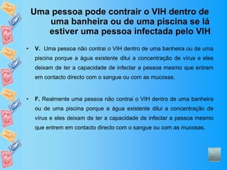 Uma pessoa pode contrair o VIH dentro de uma banheira ou de uma piscina se lá estiver uma pessoa infectada pelo VIH V.   Uma pessoa não contrai o VIH dentro de uma banheira ou de uma piscina porque a água existente dilui a concentração de vírus e eles deixam de ter a capacidade de infectar a pessoa mesmo que entrem em contacto directo com o sangue ou com as mucosas. F.  Realmente uma pessoa não contrai o VIH dentro de uma banheira ou de uma piscina porque a água existente dilui a concentração de vírus e eles deixam de ter a capacidade de infectar a pessoa mesmo que entrem em contacto directo com o sangue ou com as mucosas. 