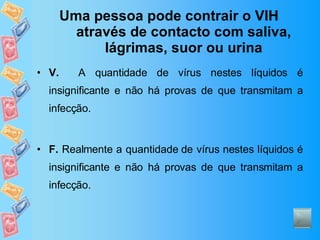 Uma pessoa pode contrair o VIH através de contacto com saliva, lágrimas, suor ou urina V.   A quantidade de vírus nestes líquidos é insignificante e não há provas de que transmitam a infecção. F.  Realmente a quantidade de vírus nestes líquidos é insignificante e não há provas de que transmitam a infecção. 