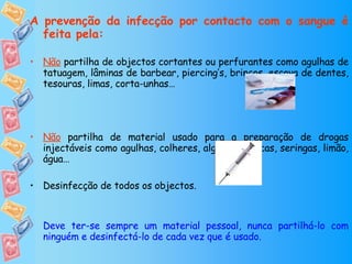 A prevenção da infecção por contacto com o sangue é feita pela: Não  partilha de objectos cortantes ou perfurantes como agulhas de tatuagem, lâminas de barbear, piercing’s, brincos, escova de dentes, tesouras, limas, corta-unhas… Não  partilha de material usado para a preparação de drogas injectáveis como agulhas, colheres, algodão, caricas, seringas, limão, água… Desinfecção de todos os objectos. Deve ter-se sempre um material pessoal, nunca partilhá-lo com ninguém e desinfectá-lo de cada vez que é usado. Trocar as seringas usadas por um “KIT” que é dado gratuitamente nas farmácias. 