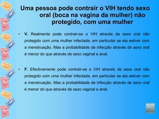 Uma pessoa pode contrair o VIH tendo sexo oral (boca na vagina da mulher) não protegido, com uma mulher V.  Realmente pode contrair-se o VIH através de sexo oral não protegido com uma mulher infectada, em particular se ela estiver com a menstruação. Mas a probabilidade de infecção através de sexo oral é menor do que através de sexo vaginal e anal. F.  Efectivamente pode contrair-se o VIH através de sexo oral não protegido com uma mulher infectada, em particular se ela estiver com a menstruação. Mas a probabilidade de infecção através de sexo oral é menor do que através de sexo vaginal e anal. 