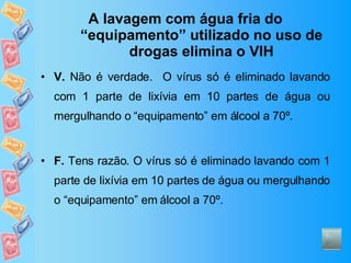 A lavagem com água fria do “equipamento” utilizado no uso de drogas elimina o VIH V.  Não é verdade.  O vírus só é eliminado lavando com 1 parte de lixívia em 10 partes de água ou mergulhando o “equipamento” em álcool a 70º. F.  Tens razão. O vírus só é eliminado lavando com 1 parte de lixívia em 10 partes de água ou mergulhando o “equipamento” em álcool a 70º. 