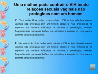 Uma mulher pode contrair o VIH tendo relações sexuais vaginais não protegidas com um homem V.   Tens razão. Uma mulher pode contrair o VIH se tiver relações sexuais vaginais não protegidas com um homem porque o vírus encontra-se no esperma dos homens infectados e, durante a penetração, ocorrem frequentemente pequenas lesões que permitem a entrada do vírus para a corrente sanguínea da mulher.  F.  Não tens razão. Uma mulher pode contrair o VIH se tiver relações sexuais vaginais não protegidas com um homem porque o vírus encontra-se no esperma dos homens infectados e, durante a penetração, ocorrem frequentemente pequenas lesões que permitem a entrada do vírus para a corrente sanguínea da mulher.  