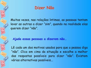 Muitas vezes, nas relações íntimas, as pessoas tentam levar as outras a dizer “sim”, quando na realidade elas querem dizer “não”. Lê cada um dos motivos usados para que a pessoa diga “não”. Clica em cima da situação e escolhe a melhor das respostas possíveis para dizer “não”. Existem várias alternativas possíveis... Ajuda essas pessoas a dizerem não… Dizer Não 