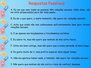 Respostas Possíveis A. Eu sei que nem todas as pessoas têm relações sexuais. Além disso, não me sinto preparado(a) para dar esse passo. B. Eu sei o que quero, e neste momento, não quero ter relações sexuais. C. Acho que ainda não nos conhecemos suficientemente bem para termos relações sexuais. D. E se apenas nos beijássemos e trocássemos carinhos. E. Eu adoro-te, mas não quero que nenhum de nós corra riscos. F. Sinto-me bem contigo, mas não quero que a nossa amizade vá mais longe. G. Eu gosto muito de ti, mas prefiro esperar mais algum tempo. H. Não me apetece beber nada, e também  não quero ter relações sexuais. I. Não quero que nenhum de nós corra o risco de contrair doenças. 