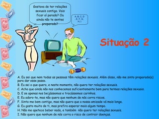 Situação 2 Gostava de ter relações sexuais contigo. Vais ficar aí parado? Ou ainda não te sentes preparado? A ,   B ,   C ,  D ,  E ,  F ,  G ,  H ,  I A. Eu sei que nem todas as pessoas têm relações sexuais. Além disso, não me sinto preparado(a) para dar esse passo. B. Eu sei o que quero, e neste momento, não quero ter relações sexuais. C. Acho que ainda não nos conhecemos suficientemente bem para termos relações sexuais. D. E se apenas nos beijássemos e trocássemos carinhos. E. Eu adoro-te, mas não quero que nenhum de nós corra riscos. F. Sinto-me bem contigo, mas não quero que a nossa amizade vá mais longe. G. Eu gosto muito de ti, mas prefiro esperar mais algum tempo. H. Não me apetece beber nada, e também  não quero ter relações sexuais. I. Não quero que nenhum de nós corra o risco de contrair doenças. 