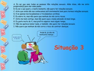 Anda lá, já não és nenhuma criança… Situação 3 A. Eu sei que nem todas as pessoas têm relações sexuais. Além disso, não me sinto preparado(a) para dar esse passo. B. Eu sei o que quero, e neste momento, não quero ter relações sexuais. C. Acho que ainda não nos conhecemos suficientemente bem para termos relações sexuais. D. E se apenas nos beijássemos e trocássemos carinhos. E. Eu adoro-te, mas não quero que nenhum de nós corra riscos. F. Sinto-me bem contigo, mas não quero que a nossa amizade vá mais longe. G. Eu gosto muito de ti, mas prefiro esperar mais algum tempo. H. Não me apetece beber nada, e também  não quero ter relações sexuais. I. Não quero que nenhum de nós corra o risco de contrair doenças. A ,  B ,  C ,  D ,  E ,  F ,  G ,  H ,  I 