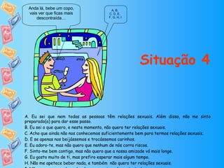 Situação 4 Anda lá, bebe um copo, vais ver que ficas mais descontraída… A ,  B ,  C, D ,  E ,  F, G ,  H ,  I A. Eu sei que nem todas as pessoas têm relações sexuais. Além disso, não me sinto preparado(a) para dar esse passo. B. Eu sei o que quero, e neste momento, não quero ter relações sexuais. C. Acho que ainda não nos conhecemos suficientemente bem para termos relações sexuais. D. E se apenas nos beijássemos e trocássemos carinhos. E. Eu adoro-te, mas não quero que nenhum de nós corra riscos. F. Sinto-me bem contigo, mas não quero que a nossa amizade vá mais longe. G. Eu gosto muito de ti, mas prefiro esperar mais algum tempo. H. Não me apetece beber nada, e também  não quero ter relações sexuais. I. Não quero que nenhum de nós corra o risco de contrair doenças. 