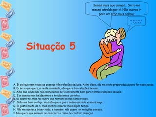 Somos mais que amigos… Sinto-me mesmo atraída por ti. Não queres ir para um sítio mais calmo? Situação 5 A. Eu sei que nem todas as pessoas têm relações sexuais. Além disso, não me sinto preparado(a) para dar esse passo. B. Eu sei o que quero, e neste momento, não quero ter relações sexuais. C. Acho que ainda não nos conhecemos suficientemente bem para termos relações sexuais. D. E se apenas nos beijássemos e trocássemos carinhos. E. Eu adoro-te, mas não quero que nenhum de nós corra riscos. F. Sinto-me bem contigo, mas não quero que a nossa amizade vá mais longe. G. Eu gosto muito de ti, mas prefiro esperar mais algum tempo. H. Não me apetece beber nada, e também  não quero ter relações sexuais. I. Não quero que nenhum de nós corra o risco de contrair doenças. A ,  B ,  C ,  D, E ,  F ,  G ,  H ,  I 
