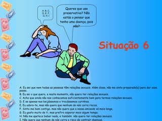 Queres que use preservativo? Não estás a pensar que tenho uma doença, pois não? Situação 6 A, B, C, D, E, F, G, H, I A. Eu sei que nem todas as pessoas têm relações sexuais. Além disso, não me sinto preparado(a) para dar esse passo. B. Eu sei o que quero, e neste momento, não quero ter relações sexuais. C. Acho que ainda não nos conhecemos suficientemente bem para termos relações sexuais. D. E se apenas nos beijássemos e trocássemos carinhos. E. Eu adoro-te, mas não quero que nenhum de nós corra riscos. F. Sinto-me bem contigo, mas não quero que a nossa amizade vá mais longe. G. Eu gosto muito de ti, mas prefiro esperar mais algum tempo. H. Não me apetece beber nada, e também  não quero ter relações sexuais. I. Não quero que nenhum de nós corra o risco de contrair doenças. 