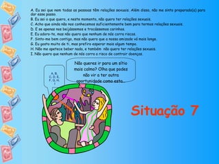 Não queres ir para um sítio mais calmo? Olha que podes não vir a ter outra oportunidade como esta… Situação 7 A. Eu sei que nem todas as pessoas têm relações sexuais. Além disso, não me sinto preparado(a) para dar esse passo. B. Eu sei o que quero, e neste momento, não quero ter relações sexuais. C. Acho que ainda não nos conhecemos suficientemente bem para termos relações sexuais. D. E se apenas nos beijássemos e trocássemos carinhos. E. Eu adoro-te, mas não quero que nenhum de nós corra riscos. F. Sinto-me bem contigo, mas não quero que a nossa amizade vá mais longe. G. Eu gosto muito de ti, mas prefiro esperar mais algum tempo. H. Não me apetece beber nada, e também  não quero ter relações sexuais. I. Não quero que nenhum de nós corra o risco de contrair doenças. A ,  B ,  C, D ,  E ,  F, G ,  H ,  I 