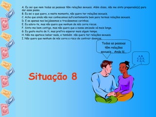 Todas as pessoas têm relações sexuais… Anda lá… Situação 8 A ,  B ,  C, D ,  E ,  F, G ,  H ,  I A. Eu sei que nem todas as pessoas têm relações sexuais. Além disso, não me sinto preparado(a) para dar esse passo. B. Eu sei o que quero, e neste momento, não quero ter relações sexuais. C. Acho que ainda não nos conhecemos suficientemente bem para termos relações sexuais. D. E se apenas nos beijássemos e trocássemos carinhos. E. Eu adoro-te, mas não quero que nenhum de nós corra riscos. F. Sinto-me bem contigo, mas não quero que a nossa amizade vá mais longe. G. Eu gosto muito de ti, mas prefiro esperar mais algum tempo. H. Não me apetece beber nada, e também  não quero ter relações sexuais. I. Não quero que nenhum de nós corra o risco de contrair doenças. 