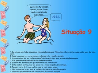 Eu sei que tu também queres, estás é com medo, mas isto não custa nada… Situação 9 A. Eu sei que nem todas as pessoas têm relações sexuais. Além disso, não me sinto preparado(a) para dar esse passo. B. Eu sei o que quero, e neste momento, não quero ter relações sexuais. C. Acho que ainda não nos conhecemos suficientemente bem para termos relações sexuais. D. E se apenas nos beijássemos e trocássemos carinhos. E. Eu adoro-te, mas não quero que nenhum de nós corra riscos. F. Sinto-me bem contigo, mas não quero que a nossa amizade vá mais longe. G. Eu gosto muito de ti, mas prefiro esperar mais algum tempo. H. Não me apetece beber nada, e também  não quero ter relações sexuais. I. Não quero que nenhum de nós corra o risco de contrair doenças. A ,  B ,  C ,  D ,  E, F ,  G ,  H ,  I 