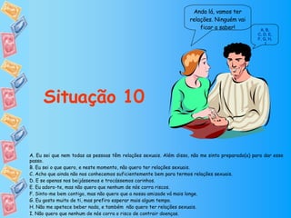 Anda lá, vamos ter relações. Ninguém vai ficar a saber! Situação 10 A ,  B ,  C, D ,  E ,  F, G ,  H ,  I A. Eu sei que nem todas as pessoas têm relações sexuais. Além disso, não me sinto preparado(a) para dar esse passo. B. Eu sei o que quero, e neste momento, não quero ter relações sexuais. C. Acho que ainda não nos conhecemos suficientemente bem para termos relações sexuais. D. E se apenas nos beijássemos e trocássemos carinhos. E. Eu adoro-te, mas não quero que nenhum de nós corra riscos. F. Sinto-me bem contigo, mas não quero que a nossa amizade vá mais longe. G. Eu gosto muito de ti, mas prefiro esperar mais algum tempo. H. Não me apetece beber nada, e também  não quero ter relações sexuais. I. Não quero que nenhum de nós corra o risco de contrair doenças. 