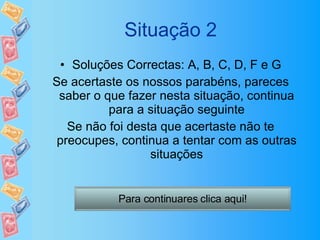 Situação 2 Soluções Correctas: A, B, C, D, F e G Se acertaste os nossos parabéns, pareces saber o que fazer nesta situação, continua para a situação seguinte Se não foi desta que acertaste não te preocupes, continua a tentar com as outras situações Para continuares clica aqui! 