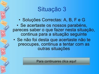 Situação 3 Soluções Correctas: A, B, F e G Se acertaste os nossos parabéns, pareces saber o que fazer nesta situação, continua para a situação seguinte Se não foi desta que acertaste não te preocupes, continua a tentar com as outras situações Para continuares clica aqui! 