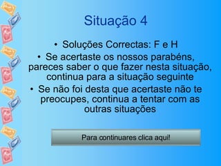 Situação 4 Soluções Correctas: F e H Se acertaste os nossos parabéns, pareces saber o que fazer nesta situação, continua para a situação seguinte Se não foi desta que acertaste não te preocupes, continua a tentar com as outras situações Para continuares clica aqui! 