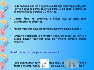 Pode também pôr-se a agulha e a seringa num recipiente com lixívia e água (1 parte de lixívia para 10 de água) e deixá-las ali mergulhadas durante 20 minutos.  Deitar fora, no lavatório, a lixívia que se usou para desinfectar os objectos.  Passar tudo por água da torneira durante alguns minutos. Limpar o recipiente e o lavatório com um pouco de lixívia e depois passar tudo por água da torneira durante alguns minutos.  Se não houver lixívia, pode usar-se álcool. Para desinfectar outros objectos como brincos ou piercing’s fazer o mesmo, mergulhá-lhos  em água com lixívia ou álcool. 