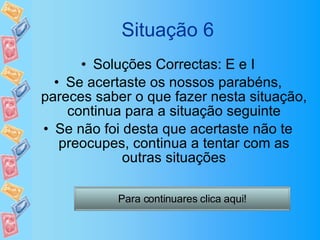 Situação 6 Soluções Correctas: E e I Se acertaste os nossos parabéns, pareces saber o que fazer nesta situação, continua para a situação seguinte Se não foi desta que acertaste não te preocupes, continua a tentar com as outras situações Para continuares clica aqui! 